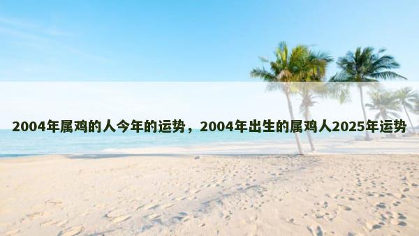 2004年属鸡的人今年的运势，2004年出生的属鸡人2025年运势