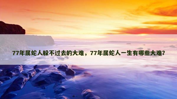 77年属蛇人躲不过去的大难，77年属蛇人一生有哪些大难？