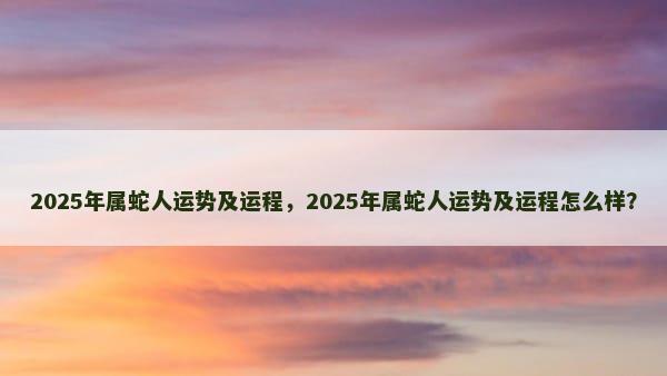 2025年属蛇人运势及运程，2025年属蛇人运势及运程怎么样？