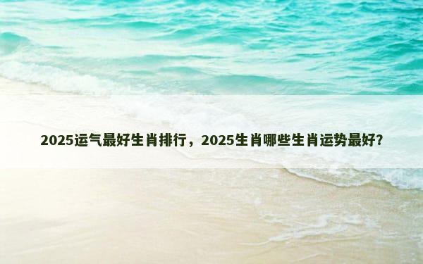 2025运气最好生肖排行，2025生肖哪些生肖运势最好？