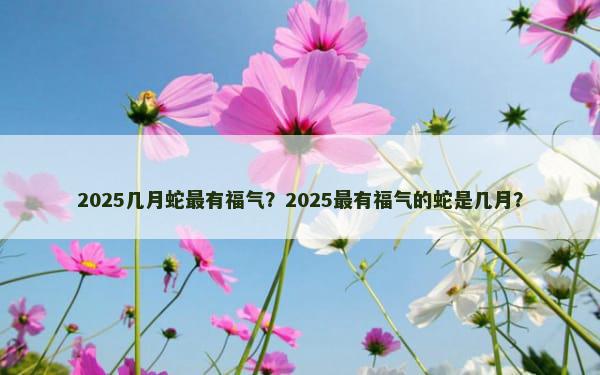 2025几月蛇最有福气？2025最有福气的蛇是几月？