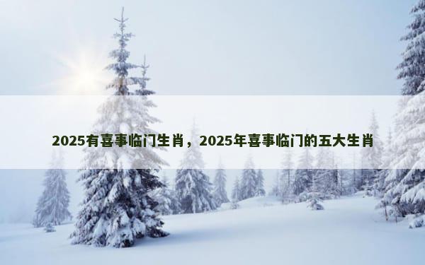 2025有喜事临门生肖，2025年喜事临门的五大生肖