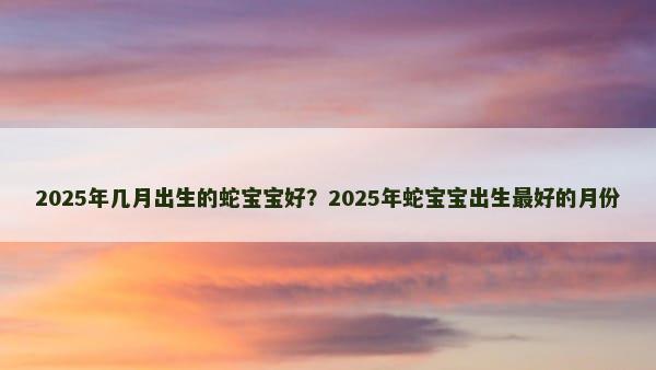 2025年几月出生的蛇宝宝好？2025年蛇宝宝出生最好的月份