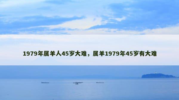 1979年属羊人45岁大难，属羊1979年45岁有大难