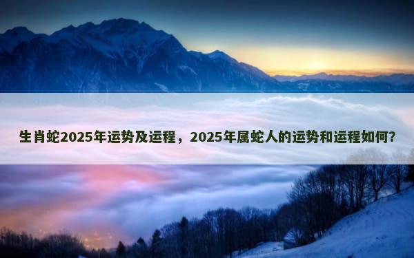 生肖蛇2025年运势及运程，2025年属蛇人的运势和运程如何？