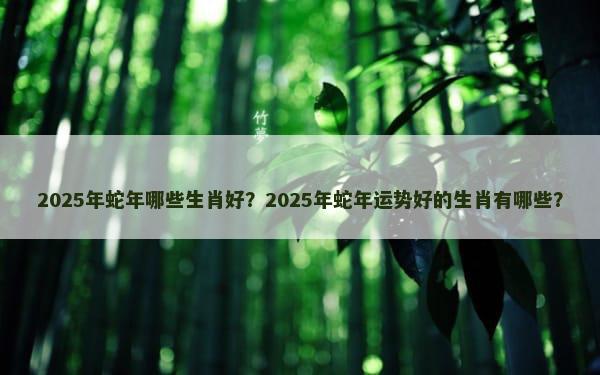 2025年蛇年哪些生肖好？2025年蛇年运势好的生肖有哪些？