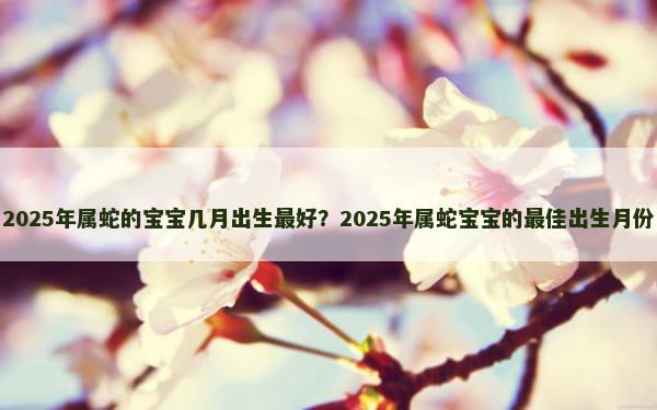 2025年属蛇的宝宝几月出生最好？2025年属蛇宝宝的最佳出生月份