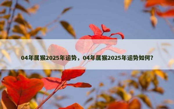 04年属猴2025年运势，04年属猴2025年运势如何？