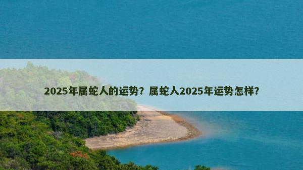 2025年属蛇人的运势？属蛇人2025年运势怎样？