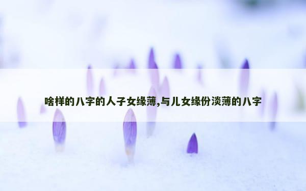 啥样的八字的人子女缘薄,与儿女缘份淡薄的八字