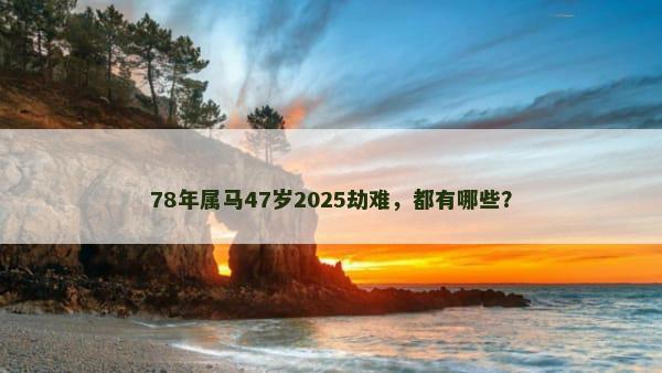 78年属马47岁2025劫难，都有哪些？