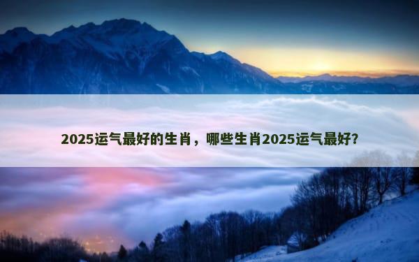 2025运气最好的生肖，哪些生肖2025运气最好？