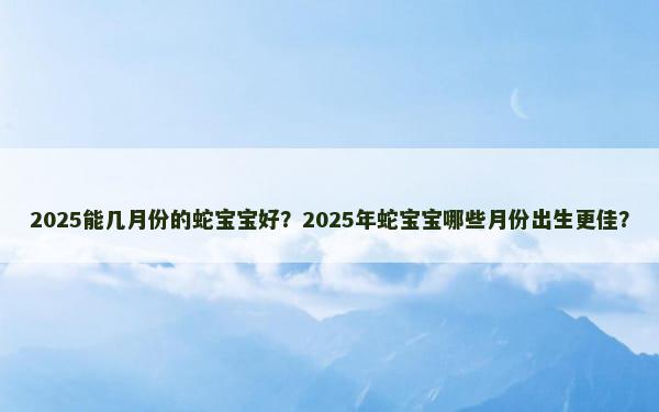 2025能几月份的蛇宝宝好？2025年蛇宝宝哪些月份出生更佳？