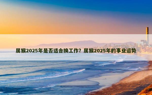 属猴2025年是否适合换工作？属猴2025年的事业运势