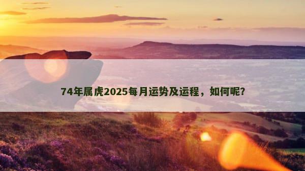 74年属虎2025每月运势及运程，如何呢？