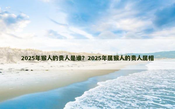 2025年猴人的贵人是谁？2025年属猴人的贵人属相