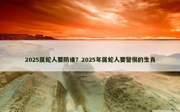 2025属蛇人要防谁？2025年属蛇人要警惕的生肖