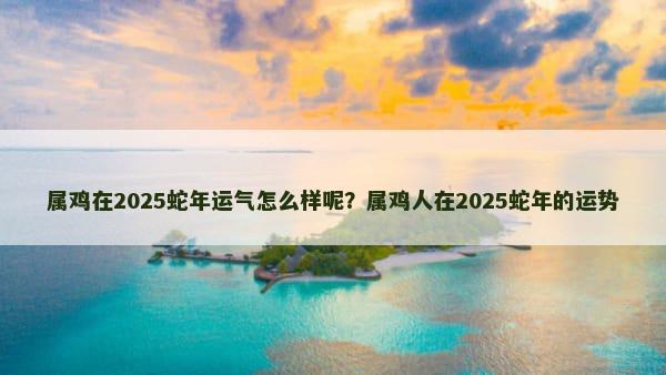 属鸡在2025蛇年运气怎么样呢？属鸡人在2025蛇年的运势