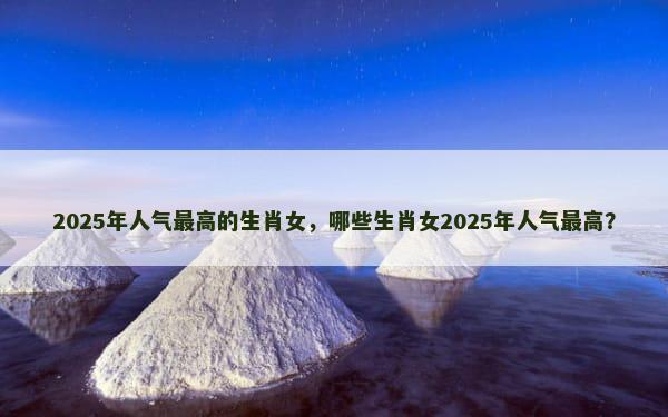 2025年人气最高的生肖女，哪些生肖女2025年人气最高？