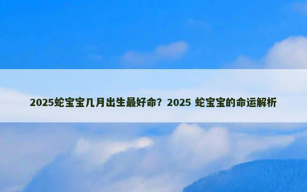 2025蛇宝宝几月出生最好命？2025 蛇宝宝的命运解析