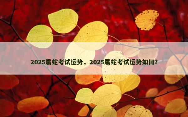 2025属蛇考试运势，2025属蛇考试运势如何？