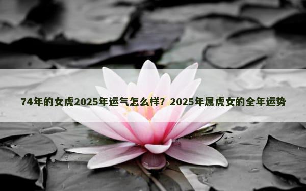 74年的女虎2025年运气怎么样？2025年属虎女的全年运势