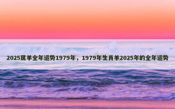 2025属羊全年运势1979年，1979年生肖羊2025年的全年运势