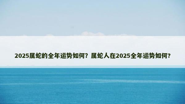 2025属蛇的全年运势如何？属蛇人在2025全年运势如何?