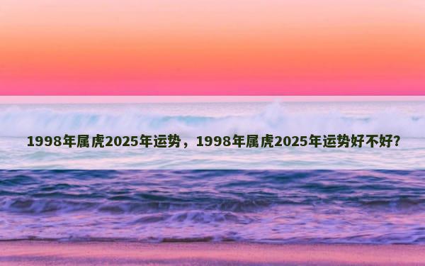 1998年属虎2025年运势，1998年属虎2025年运势好不好？