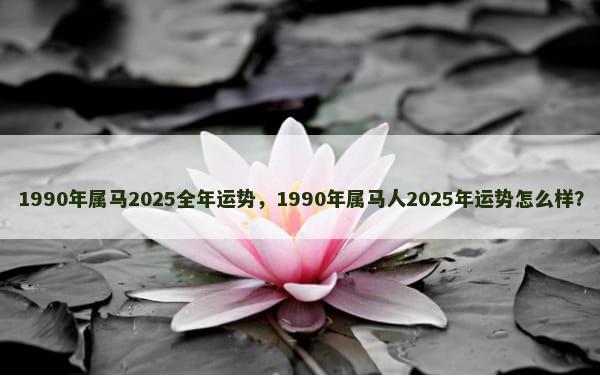 1990年属马2025全年运势，1990年属马人2025年运势怎么样？