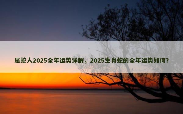 属蛇人2025全年运势详解，2025生肖蛇的全年运势如何？