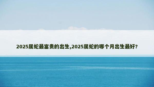 2025属蛇最富贵的出生,2025属蛇的哪个月出生最好?