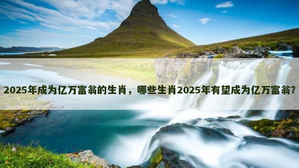 2025年成为亿万富翁的生肖，哪些生肖2025年有望成为亿万富翁？