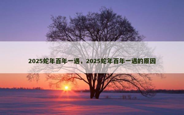 2025蛇年百年一遇，2025蛇年百年一遇的原因