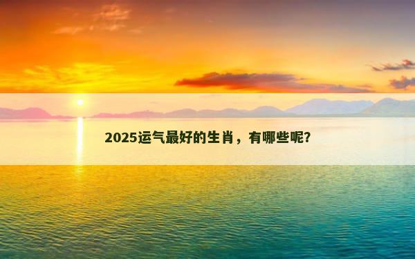 2025运气最好的生肖，有哪些呢？