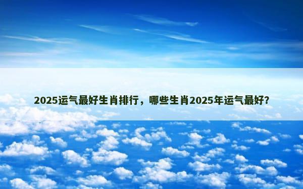 2025运气最好生肖排行，哪些生肖2025年运气最好？