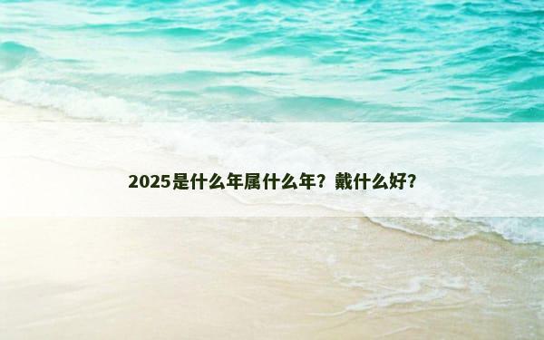 2025是什么年属什么年？戴什么好？