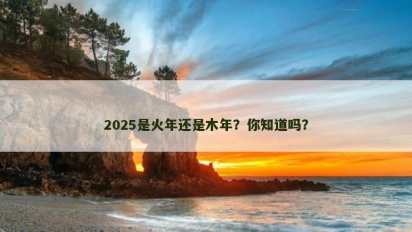 2025是火年还是木年？你知道吗？