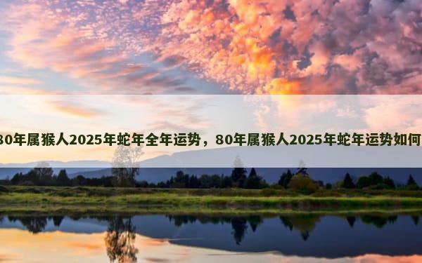 80年属猴人2025年蛇年全年运势，80年属猴人2025年蛇年运势如何？