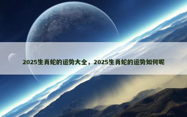 2025生肖蛇的运势大全，2025生肖蛇的运势如何呢