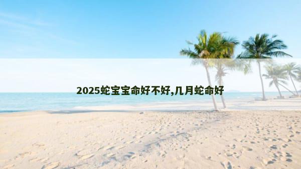 2025蛇宝宝命好不好,几月蛇命好