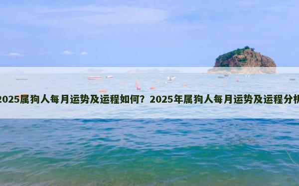 2025属狗人每月运势及运程如何？2025年属狗人每月运势及运程分析