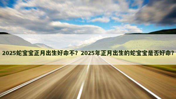 2025蛇宝宝正月出生好命不？2025年正月出生的蛇宝宝是否好命？