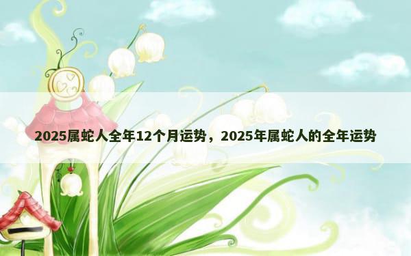 2025属蛇人全年12个月运势，2025年属蛇人的全年运势