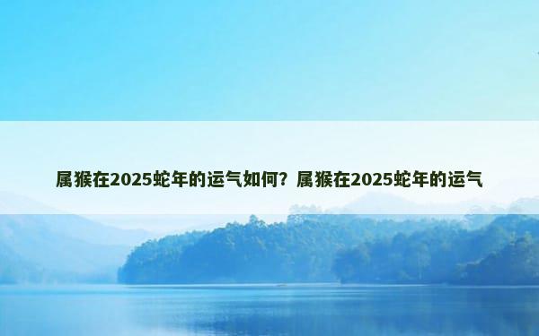 属猴在2025蛇年的运气如何？属猴在2025蛇年的运气