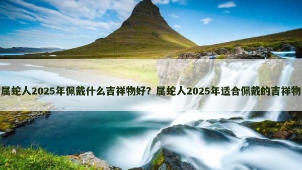 属蛇人2025年佩戴什么吉祥物好？属蛇人2025年适合佩戴的吉祥物