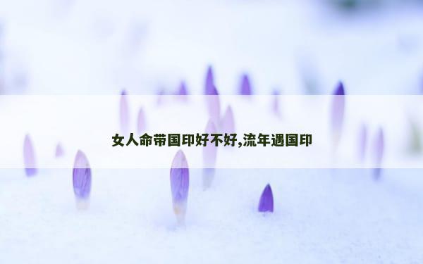 女人命带国印好不好,流年遇国印