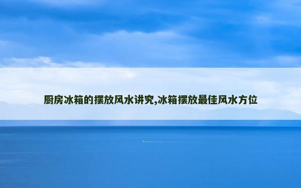 厨房冰箱的摆放风水讲究,冰箱摆放最佳风水方位