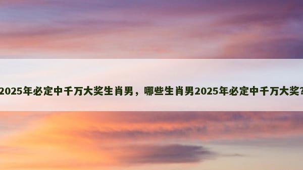 2025年必定中千万大奖生肖男，哪些生肖男2025年必定中千万大奖？