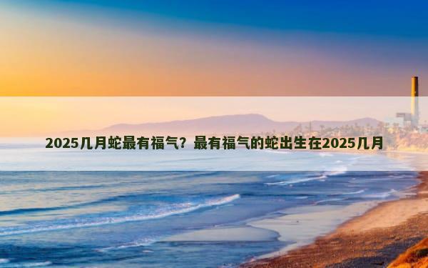 2025几月蛇最有福气？最有福气的蛇出生在2025几月